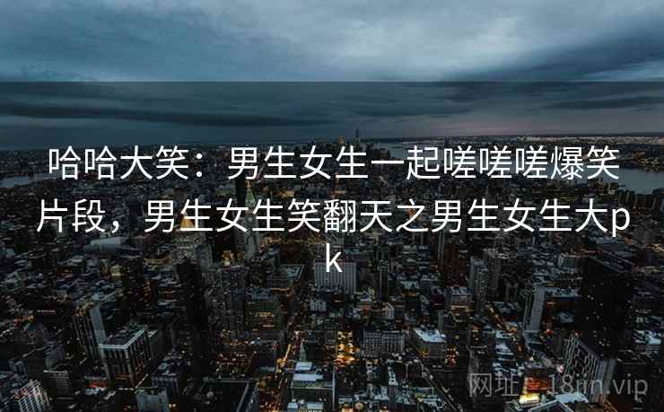 哈哈大笑：男生女生一起嗟嗟嗟爆笑片段，男生女生笑翻天之男生女生大pk
