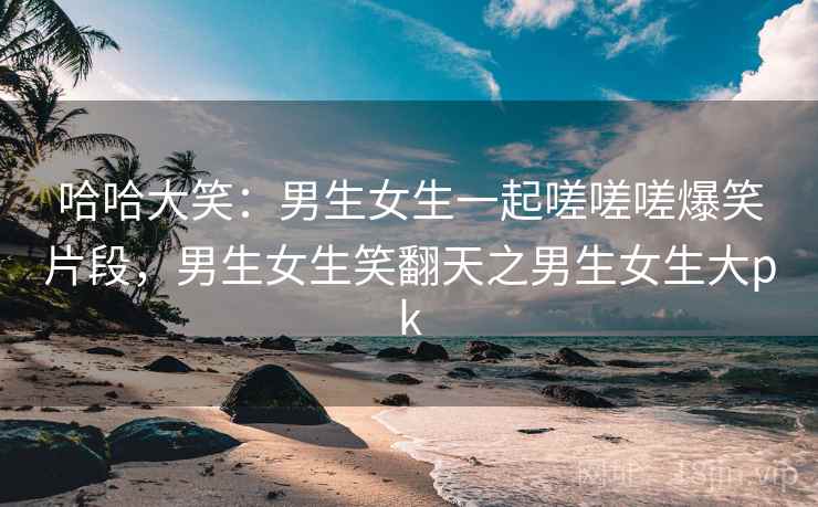 哈哈大笑：男生女生一起嗟嗟嗟爆笑片段，男生女生笑翻天之男生女生大pk