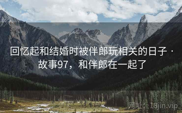 回忆起和结婚时被伴郎玩相关的日子 · 故事97，和伴郎在一起了