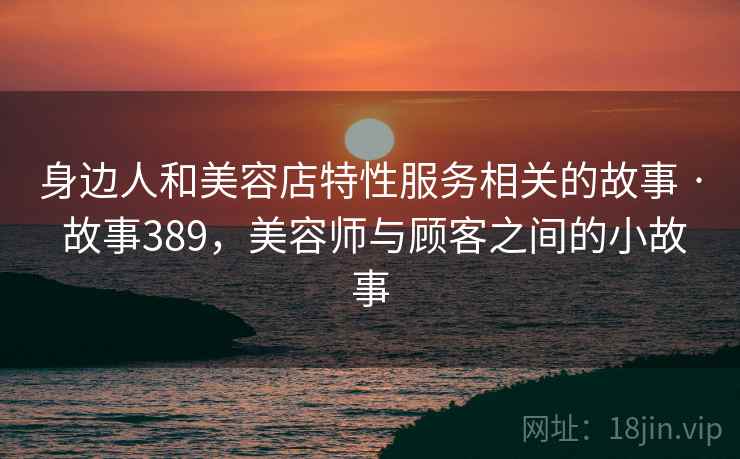 身边人和美容店特性服务相关的故事 · 故事389，美容师与顾客之间的小故事
