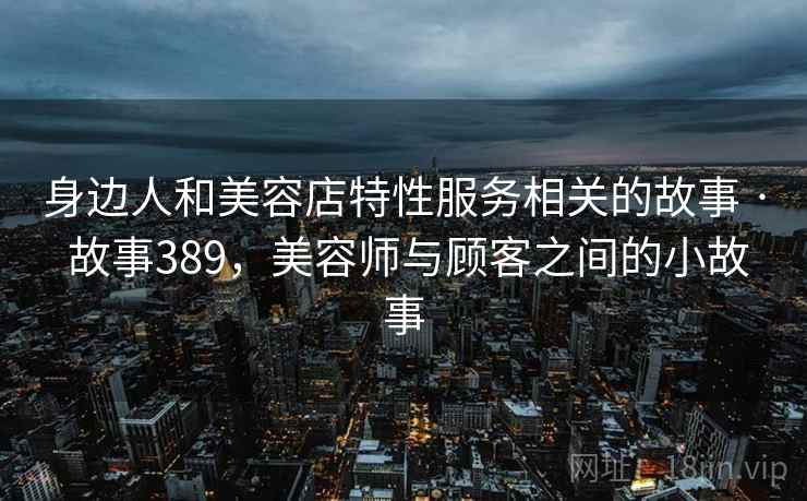 身边人和美容店特性服务相关的故事 · 故事389，美容师与顾客之间的小故事