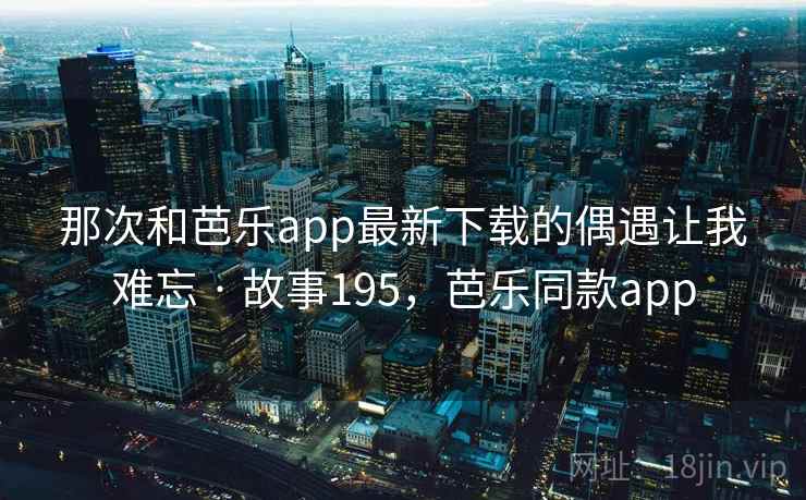 那次和芭乐app最新下载的偶遇让我难忘 · 故事195，芭乐同款app