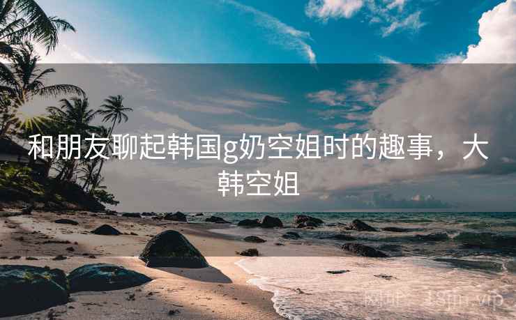 和朋友聊起韩国g奶空姐时的趣事，大韩空姐