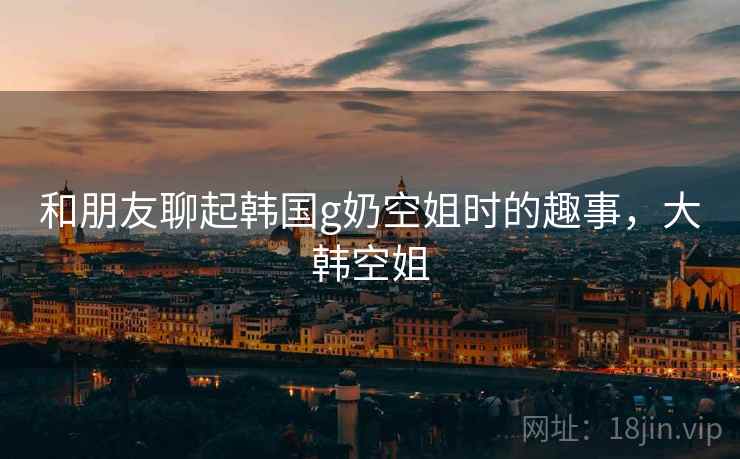 和朋友聊起韩国g奶空姐时的趣事，大韩空姐