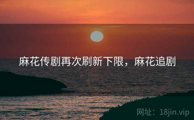 麻花传剧再次刷新下限，麻花追剧