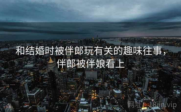 和结婚时被伴郎玩有关的趣味往事，伴郎被伴娘看上