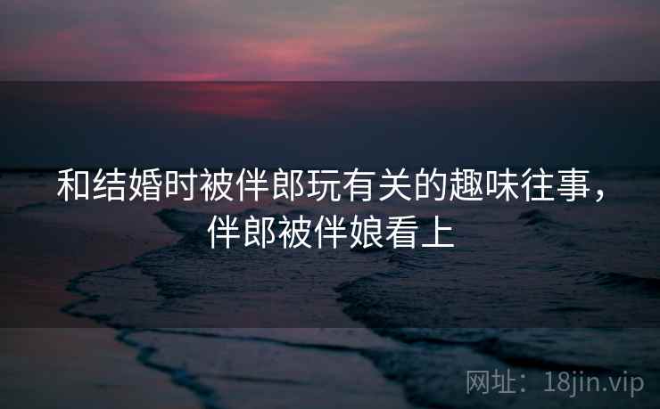 和结婚时被伴郎玩有关的趣味往事，伴郎被伴娘看上