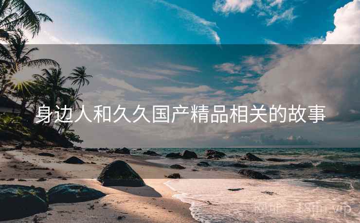 身边人和久久国产精品相关的故事