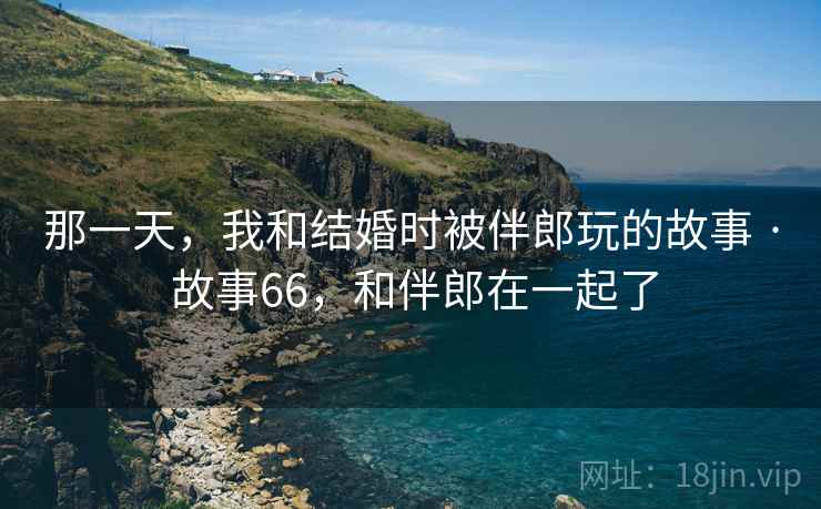 那一天,我和结婚时被伴郎玩的故事 · 故事66,和伴郎在一起了 那一天,我和结婚时被伴郎玩的故事 · 故事66,和伴郎在一起了