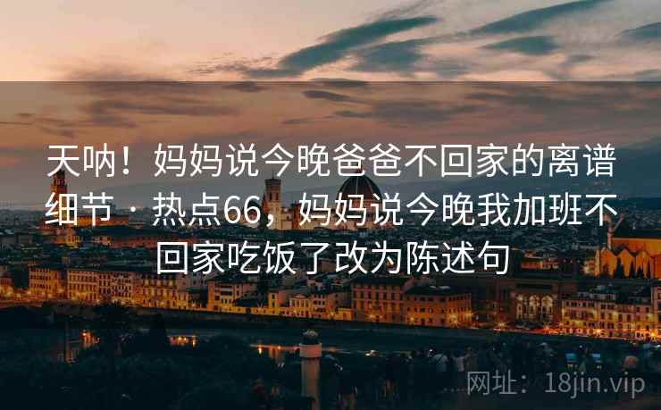 天呐！妈妈说今晚爸爸不回家的离谱细节 · 热点66，妈妈说今晚我加班不回家吃饭了改为陈述句