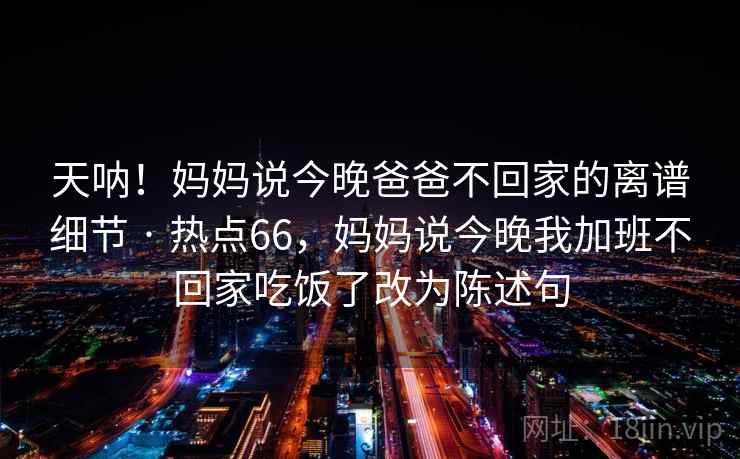 天呐！妈妈说今晚爸爸不回家的离谱细节 · 热点66，妈妈说今晚我加班不回家吃饭了改为陈述句
