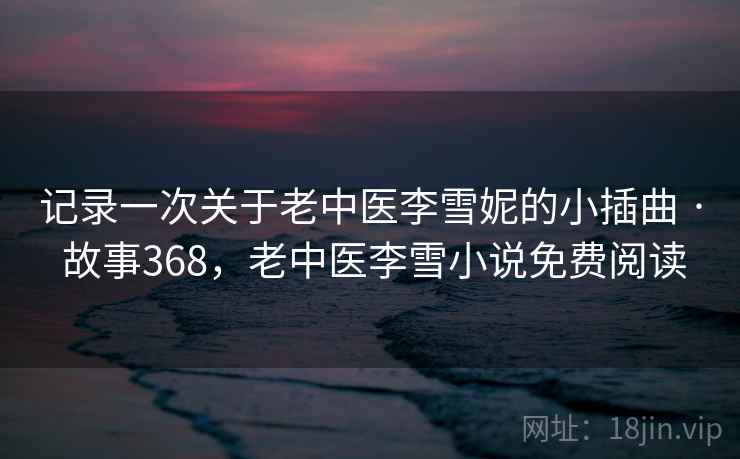 记录一次关于老中医李雪妮的小插曲 · 故事368,老中医李雪小说免费阅读 记录一次关于老中医李雪妮的小插曲 · 故事368,老中医李雪小说免费阅读