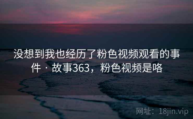 没想到我也经历了粉色视频观看的事件 · 故事363,粉色视频是咯 没想到我也经历了粉色视频观看的事件 · 故事363,粉色视频是咯