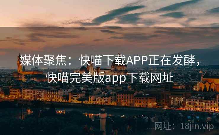 媒体聚焦：快喵下载APP正在发酵，快喵完美版app下载网址