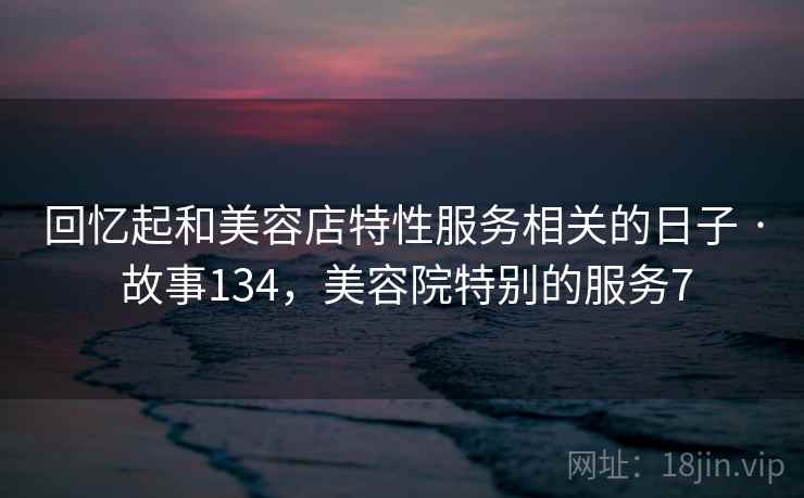 回忆起和美容店特性服务相关的日子 · 故事134，美容院特别的服务7