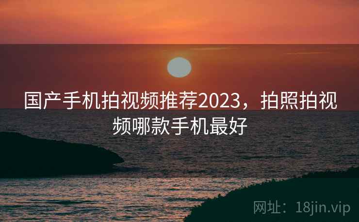 国产手机拍视频推荐2023，拍照拍视频哪款手机最好