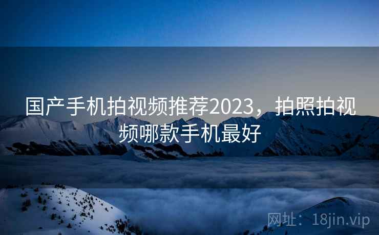 国产手机拍视频推荐2023，拍照拍视频哪款手机最好