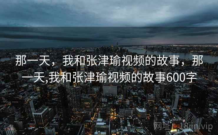 那一天，我和张津瑜视频的故事，那一天,我和张津瑜视频的故事600字