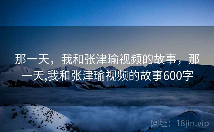 那一天,我和张津瑜视频的故事,那一天,我和张津瑜视频的故事600字 那一天,我和张津瑜视频的故事,那一天,我和张津瑜视频的故事600字
