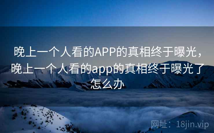 晚上一个人看的APP的真相终于曝光,晚上一个人看的app的真相终于曝光了怎么办 晚上一个人看的APP的真相终于曝光,晚上一个人看的app的真相终于曝光了怎么办