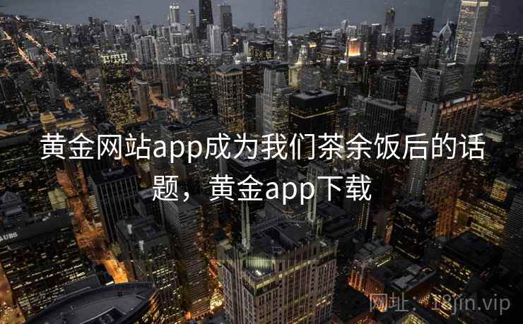 黄金网站app成为我们茶余饭后的话题,黄金app下载 黄金网站app成为我们茶余饭后的话题,黄金app下载