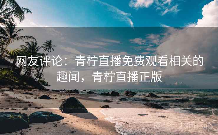 网友评论：青柠直播免费观看相关的趣闻，青柠直播正版