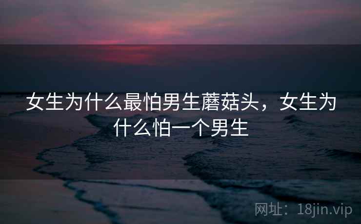女生为什么最怕男生蘑菇头,女生为什么怕一个男生 女生为什么最怕男生蘑菇头,女生为什么怕一个男生