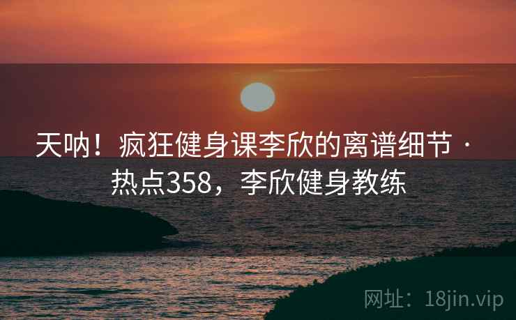天呐！疯狂健身课李欣的离谱细节 · 热点358，李欣健身教练
