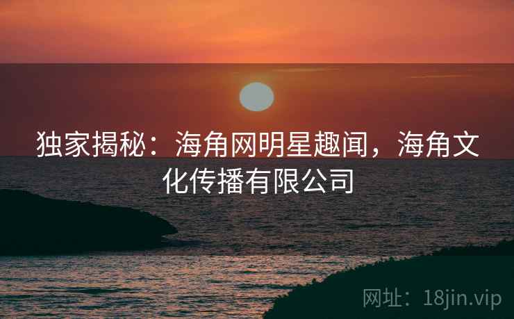 独家揭秘：海角网明星趣闻，海角文化传播有限公司