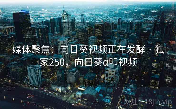媒体聚焦：向日葵视频正在发酵 · 独家250，向日葵α叩视频