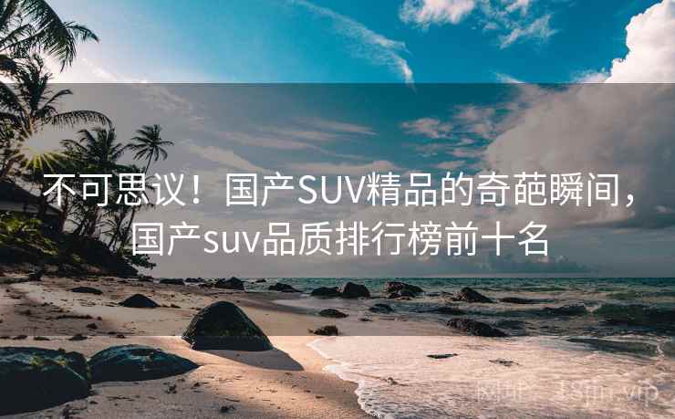不可思议!国产SUV精品的奇葩瞬间,国产suv品质排行榜前十名 不可思议!国产SUV精品的奇葩瞬间,国产suv品质排行榜前十名