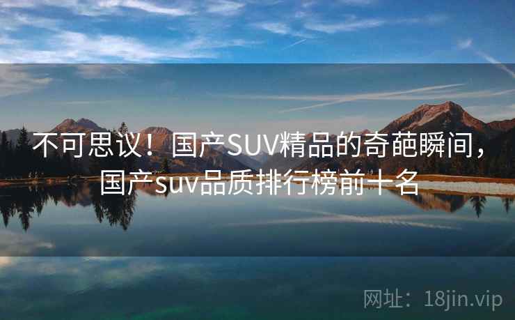 不可思议！国产SUV精品的奇葩瞬间，国产suv品质排行榜前十名