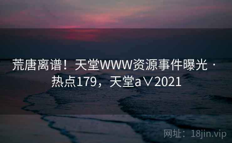 荒唐离谱!天堂WWW资源事件曝光 · 热点179,天堂a∨2021 荒唐离谱!天堂WWW资源事件曝光 · 热点179,天堂a∨2021