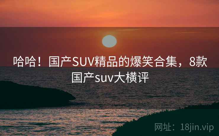 哈哈！国产SUV精品的爆笑合集，8款国产suv大横评