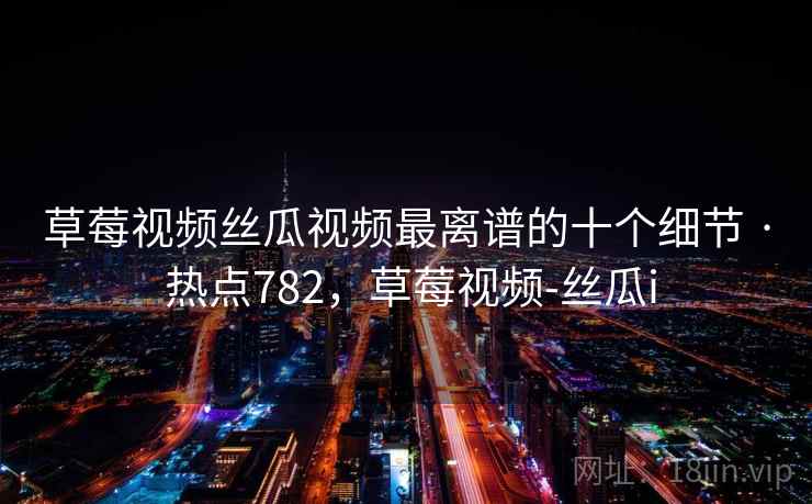 草莓视频丝瓜视频最离谱的十个细节 · 热点782，草莓视频-丝瓜i