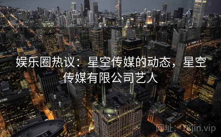 娱乐圈热议：星空传媒的动态，星空传媒有限公司艺人