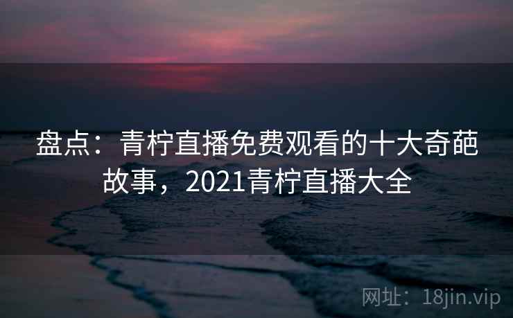 盘点：青柠直播免费观看的十大奇葩故事，2021青柠直播大全