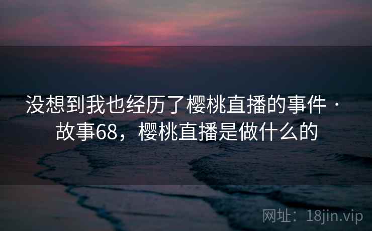 没想到我也经历了樱桃直播的事件 · 故事68，樱桃直播是做什么的