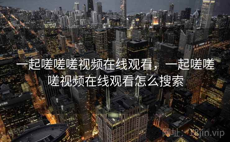 一起嗟嗟嗟视频在线观看，一起嗟嗟嗟视频在线观看怎么搜索