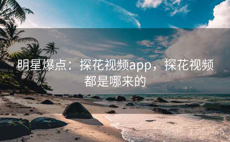 明星爆点：探花视频app，探花视频都是哪来的