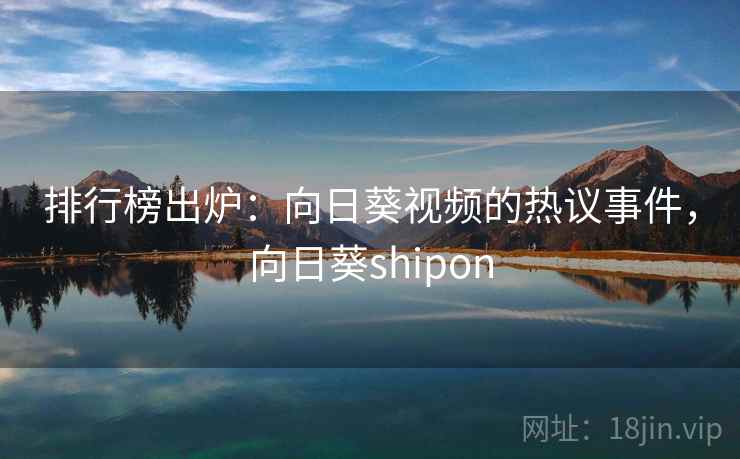 排行榜出炉：向日葵视频的热议事件，向日葵shipon