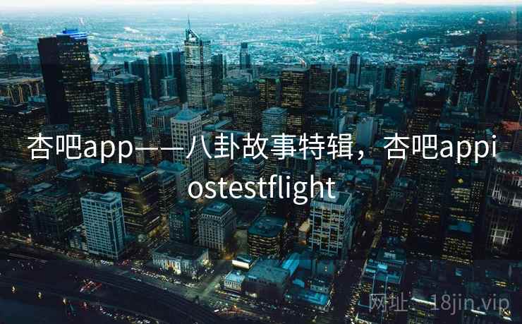 杏吧app——八卦故事特辑,杏吧appiostestflight 杏吧app——八卦故事特辑,杏吧appiostestflight
