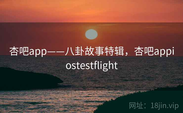 杏吧app——八卦故事特辑,杏吧appiostestflight 杏吧app——八卦故事特辑,杏吧appiostestflight