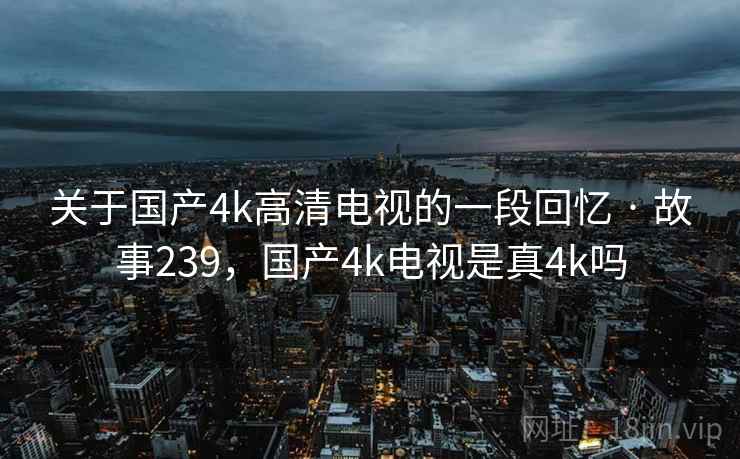关于国产4k高清电视的一段回忆 · 故事239,国产4k电视是真4k吗 关于国产4k高清电视的一段回忆 · 故事239,国产4k电视是真4k吗