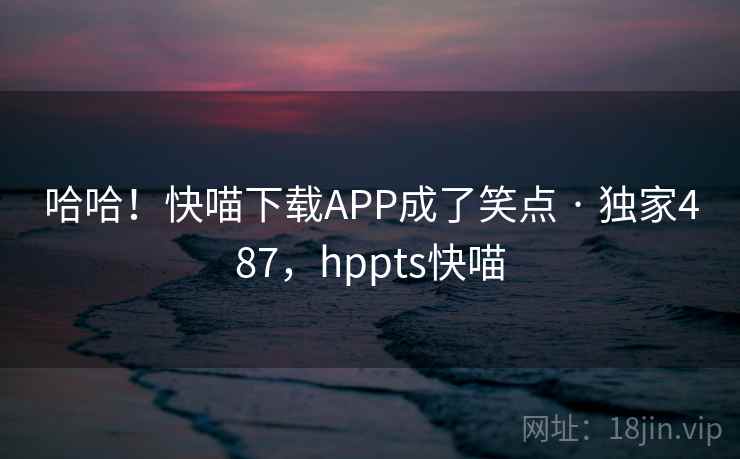 哈哈！快喵下载APP成了笑点 · 独家487，hppts快喵